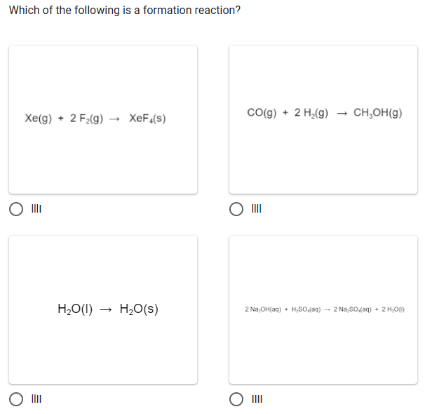 Which of the following is a formation reaction?
Xe(g) + 2 F₂(g) XeF4(s)
H₂O(l) H₂O(s)
CO(g) + 2 H₂(g) CH₂OH(g)
2 Na₂OH(aq) + H₂SO₂(aq) → 2 Na₂SO (aq) + 2 H₂O(1)