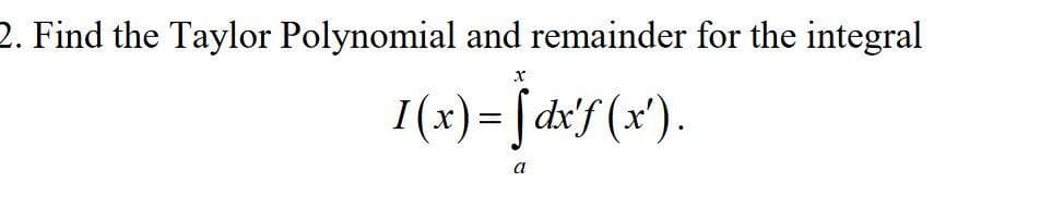 2. Find the Taylor Polynomial and remainder for the integral
I(x)= [ dx'f (x').
a
