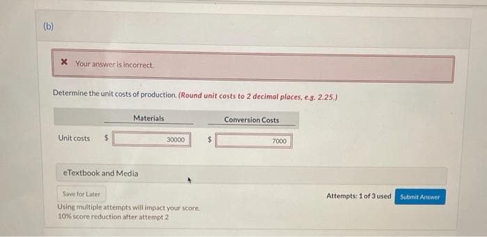 (b)
X Your answer is incorrect.
Determine the unit costs of production. (Round unit costs to 2 decimal places, e.g. 2.25.)
Materials
Conversion Costs
Unit costs
%24
30000
7000
eTextbook and Media
Save for Later
Attempts: 1 of 3 used
Submit Answer
Using multiple attempts will impact your score.
10% score reduction after attempt 2
