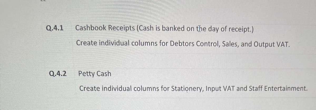 Q.4.1
Q.4.2
Cashbook Receipts (Cash is banked on the day of receipt.)
Create individual columns for Debtors Control, Sales, and Output VAT.
Petty Cash
Create individual columns for Stationery, Input VAT and Staff Entertainment.
