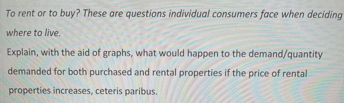 To rent or to buy? These are questions individual consumers face when deciding
where to live.
Explain, with the aid of graphs, what would happen to the demand/quantity
demanded for both purchased and rental properties if the price of rental
properties increases, ceteris paribus.