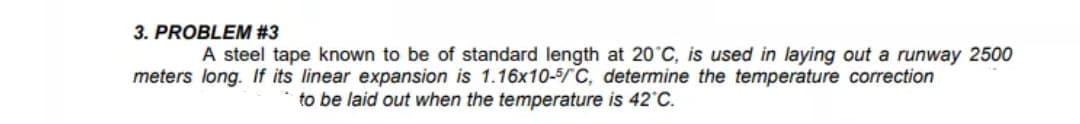3. PROBLEM #3
A steel tape known to be of standard length at 20°C, is used in laying out a runway 2500
meters long. If its linear expansion is 1.16x10-5/C, determine the temperature correction
to be laid out when the temperature is 42 C.
