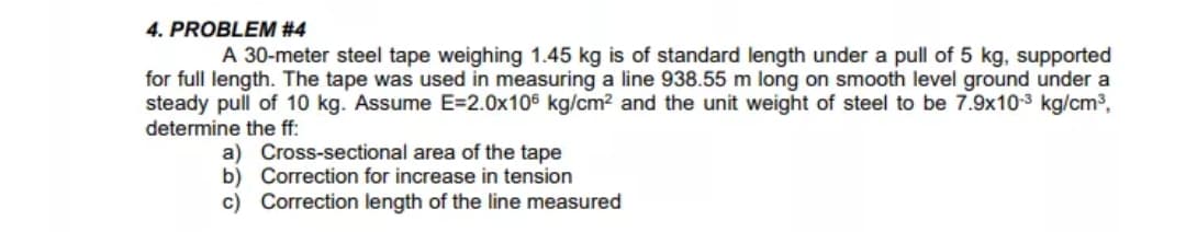 A 30-meter steel tape weighing 1.45 kg is of standard length under a pull of 5 kg, supported
for full length. The tape was used in measuring a line 938.55 m long on smooth level ground under a
steady pull of 10 kg. Assume E=2.0x106 kg/cm? and the unit weight of steel to be 7.9x103 kg/cm3,
determine the ff:
a) Cross-sectional area of the tape
b) Correction for increase in tension
c) Correction length of the line measured
