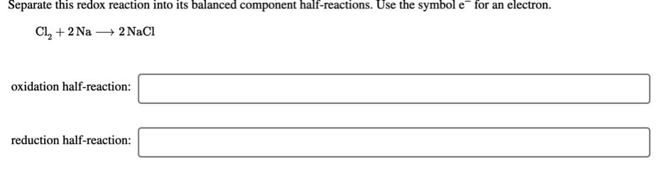 Separate this redox reaction into its balanced component half-reactions. Use the symbol e for an electron.
Cl, + 2 Na → 2 NaCl
oxidation half-reaction:
reduction half-reaction:
