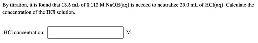 By titration, it is found that 13.5 mL of 0.112 M NaOH(aq) is needed to neutralize 25.0 mL of HCI(aq). Calculate the
concentration of the HCl solution.
HCl concentration:
м
