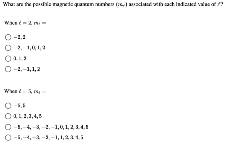 What are the possible magnetic quantum numbers (m2) associated with each indicated value of €?
When l = 2, mı =
O -2,2
O -2, –1,0, 1, 2
O 0, 1, 2
-2, –1,1,2
When l = 5, mų =
O -5, 5
O 0,1, 2, 3, 4, 5
O -5, –4, –3, -2, –1,0, 1, 2, 3, 4, 5
O -5, -4, -3, –2, –1, 1, 2, 3, 4, 5
