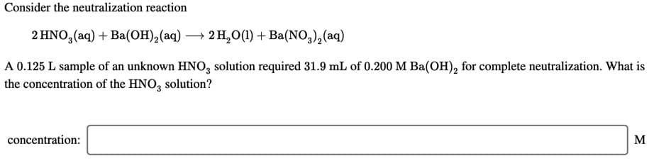 Consider the neutralization reaction
2 HNO,(aq) + Ba(OH),(aq) → 2 H,0(1) + Ba(NO,),(aq)
A 0.125 L sample of an unknown HNO, solution required 31.9 mL of 0.200 M Ba(OH), for complete neutralization. What is
the concentration of the HNO, solution?
concentration:
M
