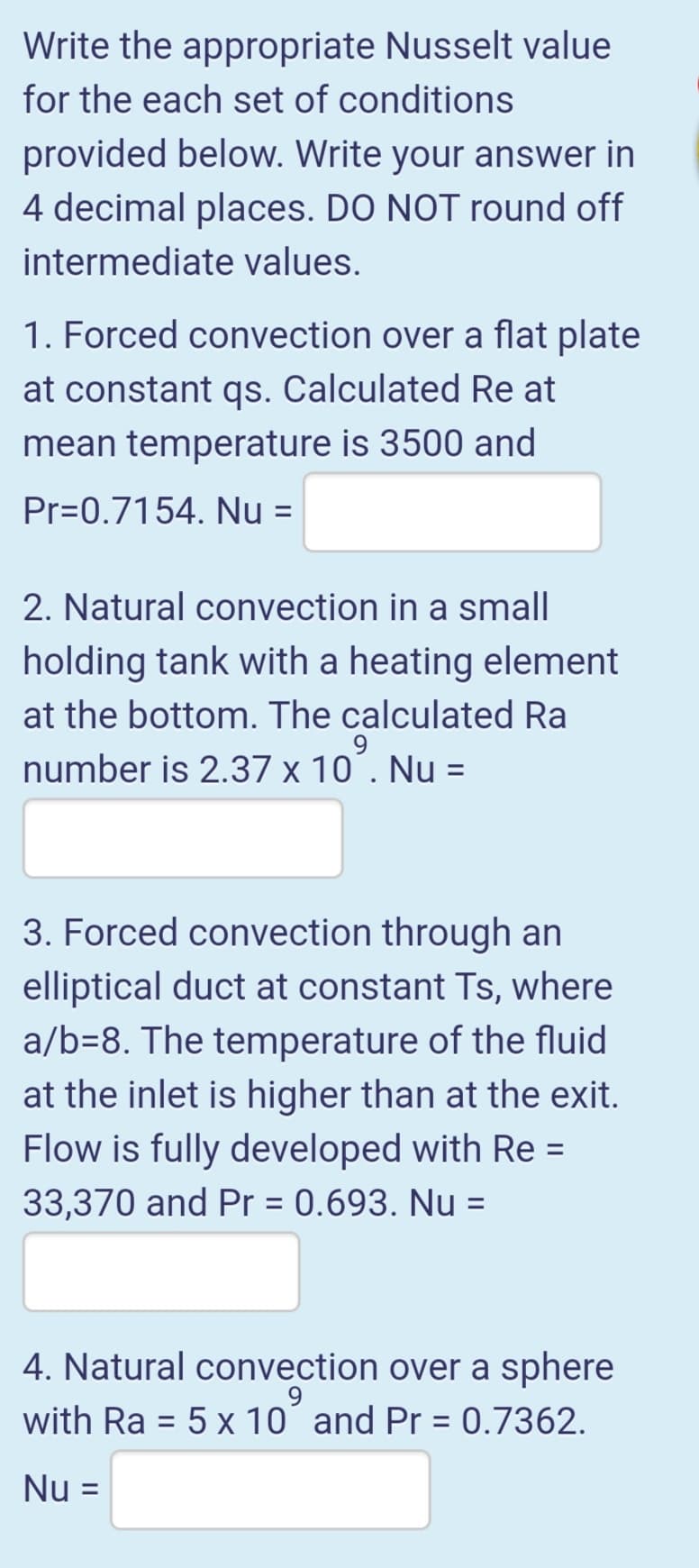 Write the appropriate Nusselt value
for the each set of conditions
provided below. Write your answer in
4 decimal places. DO NOT round off
intermediate values.
1. Forced convection over a flat plate
at constant qs. Calculated Re at
mean temperature is 3500 and
Pr=0.7154. Nu =
2. Natural convection in a small
holding tank with a heating element
at the bottom. The calculated Ra
number is 2.37 x 10´. Nu =
3. Forced convection through an
elliptical duct at constant Ts, where
a/b=8. The temperature of the fluid
at the inlet is higher than at the exit.
Flow is fully developed with Re =
33,370 and Pr = 0.693. Nu =
4. Natural convection over a sphere
with Ra = 5 x 10´ and Pr = 0.7362.
%3D
%3D
Nu =
