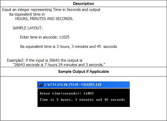 Description
Input an integer representing Time in Seconds and output
ita equivalent time in
HOURS, MINUTES AND SECONDS.
SAMPLE LAYOUT:
Enter time in seconds: 11025
Its equivalent time is 3 hours, 3 minutes and 45 seconds
Example2: if the input is 26643 the output is
"26643 seconds is 7 hours 24 minutes and 3 seconds."
Sample Output if Applicable
CA Z:\CCS121G3L 2514F-1\EXER5. EXE
Enter time(seconds): 11025
Time is 3 hours, 3 minutes and 45 seconds
