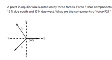 A point in equilibrium is acted on by three forces. Force F1 has components
15 N due south and 13 N due west. What are the components of force F2?
20N
