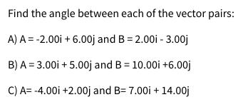 Find the angle between each of the vector pairs:
A) A = -2.00i + 6.00j and B = 2.00i - 3.00j
B) A = 3.00i + 5.00j and B = 10.00i +6.00j
C) A= -4.00i +2.00j and B= 7.00i +
14.00j
