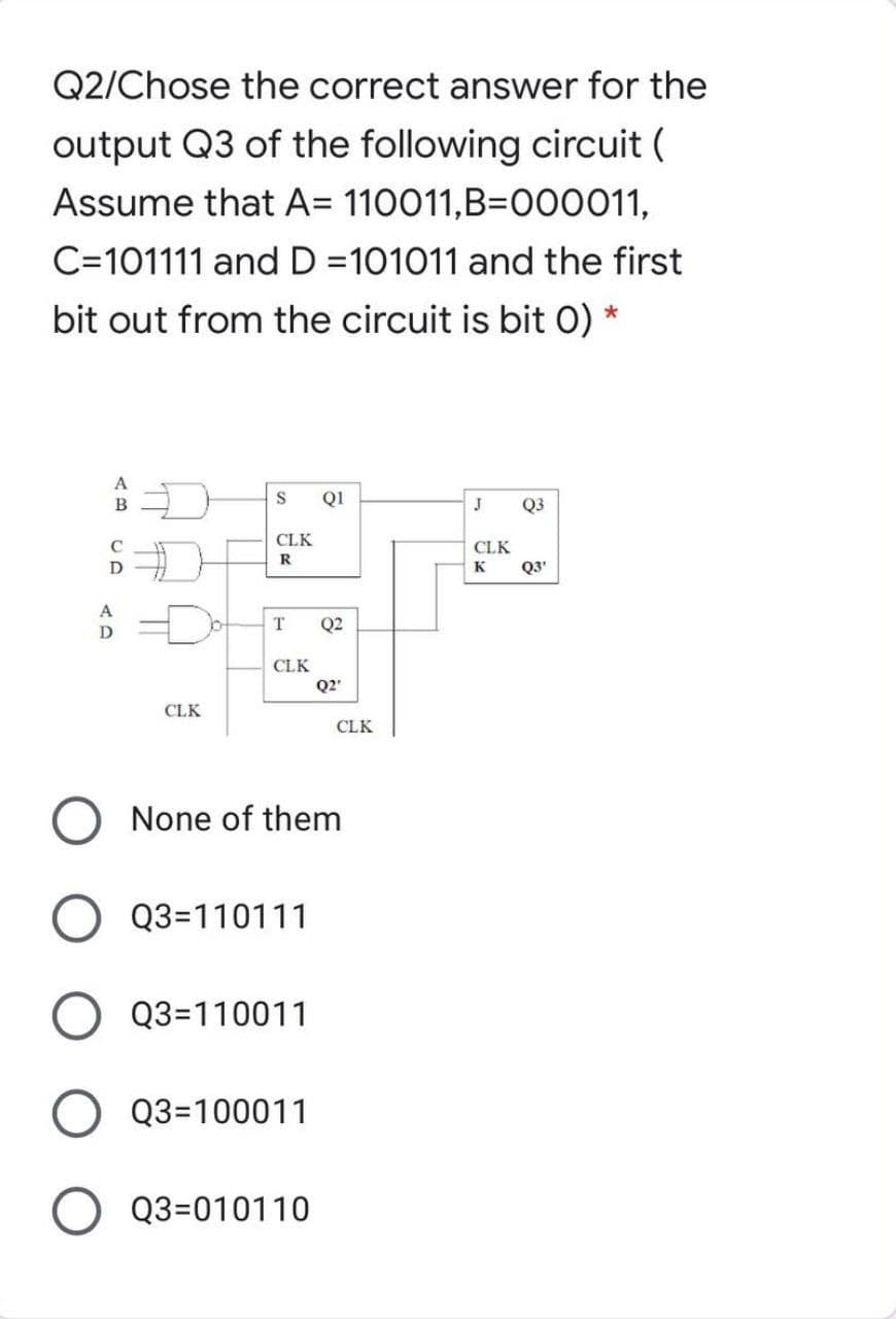 Q2/Chose the correct answer for the
output Q3 of the following circuit (
Assume that A= 110011,B=O00011,
C=101111 andD =101011 and the first
bit out from the circuit is bit 0) *
A
Q1
J
Q3
CLK
CLK
R
K
Q3'
A
T.
Q2
CLK
Q2'
CLK
CLK
None of them
Q3=110111
Q3=110011
Q3=100011
Q3=010110
