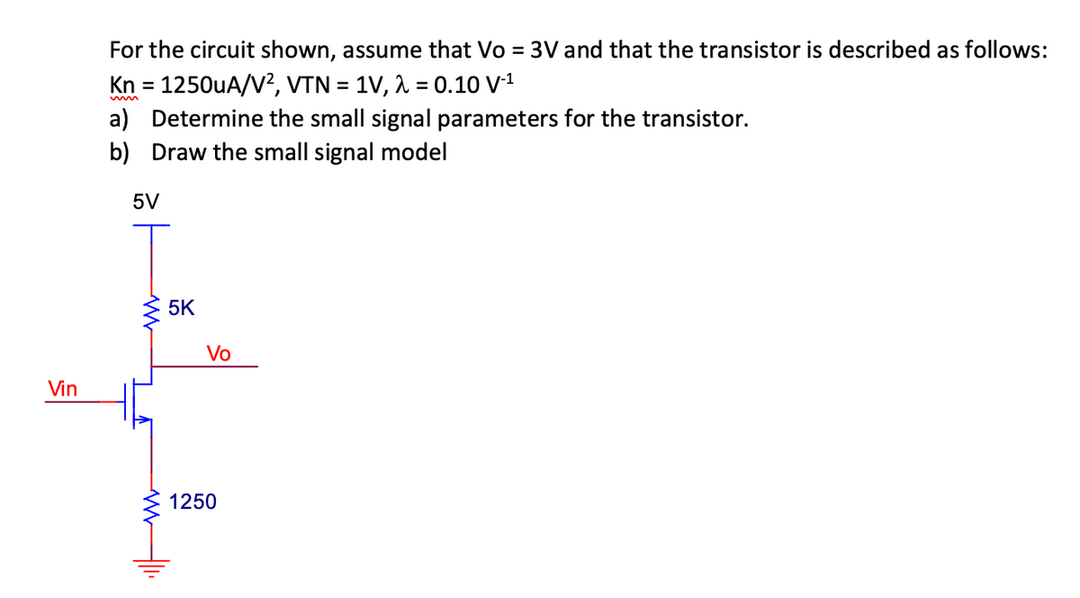 Vin
For the circuit shown, assume that Vo = 3V and that the transistor is described as follows:
Kn = 1250uA/V², VTN = 1V, λ = 0.10 V-¹
a) Determine the small signal parameters for the transistor.
b) Draw the small signal model
5V
5K
Vo
1250