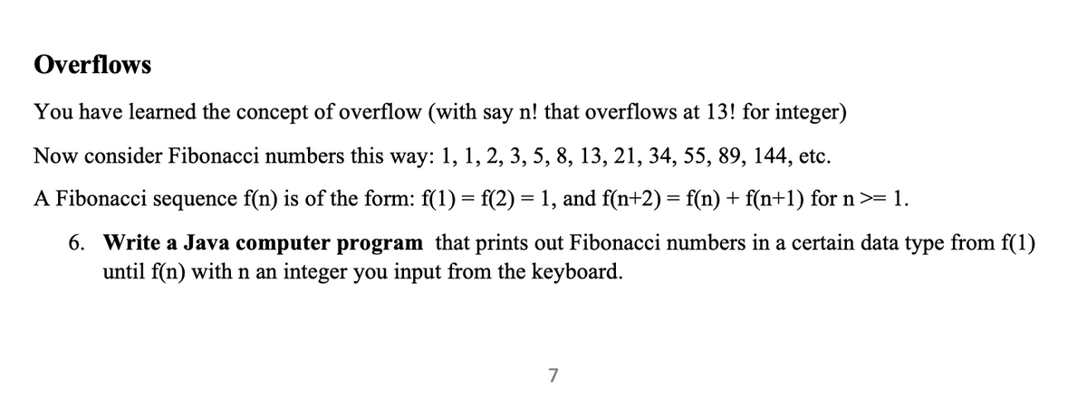 Overflows
You have learned the concept of overflow (with say n! that overflows at 13! for integer)
Now consider Fibonacci numbers this way: 1, 1, 2, 3, 5, 8, 13, 21, 34, 55, 89, 144, etc.
A Fibonacci sequence f(n) is of the form: f(1) = f(2) = 1, and f(n+2) = f(n) + f(n+1) for n >= 1.
6. Write a Java computer program that prints out Fibonacci numbers in a certain data type from f(1)
until f(n) with n an integer you input from the keyboard.
7