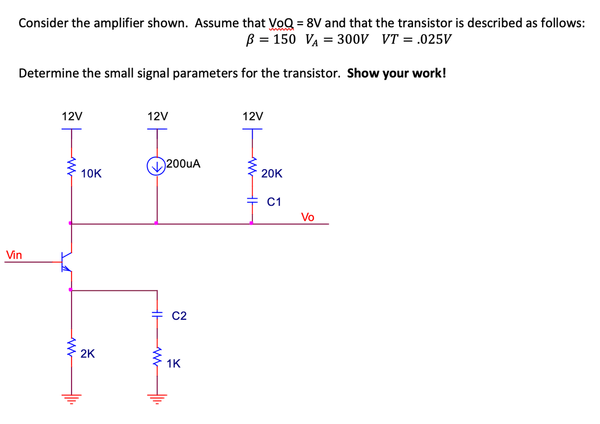 Consider the amplifier shown. Assume that VoQ = 8V and that the transistor is described as follows:
B = 150 VA = 300V VT = .025V
Determine the small signal parameters for the transistor. Show your work!
Vin
12V
WWW
10K
2K
12V
HH
WWW
200uA
C2
1K
12V
20K
C1
Vo