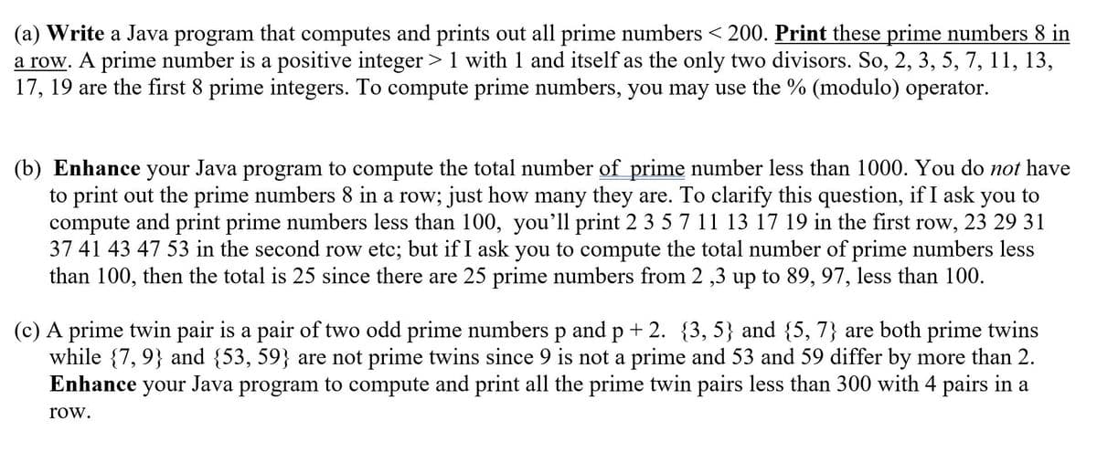 (a) Write a Java program that computes and prints out all prime numbers < 200. Print these prime numbers 8 in
a row. A prime number is a positive integer > 1 with 1 and itself as the only two divisors. So, 2, 3, 5, 7, 11, 13,
17, 19 are the first 8 prime integers. To compute prime numbers, you may use the % (modulo) operator.
(b) Enhance your
Java program
to compute the total number of prime number less than 1000. You do not have
to print out the prime numbers 8 in a row; just how many they are. To clarify this question, if I ask you to
compute and print prime numbers less than 100, you'll print 2 3 5 7 11 13 17 19 in the first row, 23 29 31
37 41 43 47 53 in the second row etc; but if I ask you to compute the total number of prime numbers less
than 100, then the total is 25 since there are 25 prime numbers from 2 ,3 up to 89, 97, less than 100.
(c) A prime twin pair is a pair of two odd prime numbers p and p+2. {3, 5} and {5, 7} are both prime twins
while {7, 9} and {53, 59} are not prime twins since 9 is not a prime and 53 and 59 differ by more than 2.
Enhance your Java program to compute and print all the prime twin pairs less than 300 with 4 pairs in a
row.