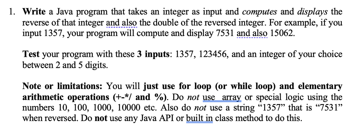 1. Write a Java program that takes an integer as input and computes and displays the
reverse of that integer and also the double of the reversed integer. For example, if you
input 1357, your program will compute and display 7531 and also 15062.
Test your program with these 3 inputs: 1357, 123456, and an integer of your choice
between 2 and 5 digits.
Note or limitations: You will just use for loop (or while loop) and elementary
arithmetic operations (+-*/ and %). Do not use array or special logic using the
numbers 10, 100, 1000, 10000 etc. Also do not use a string “1357” that is “7531”
when reversed. Do not use any Java API or built in class method to do this.