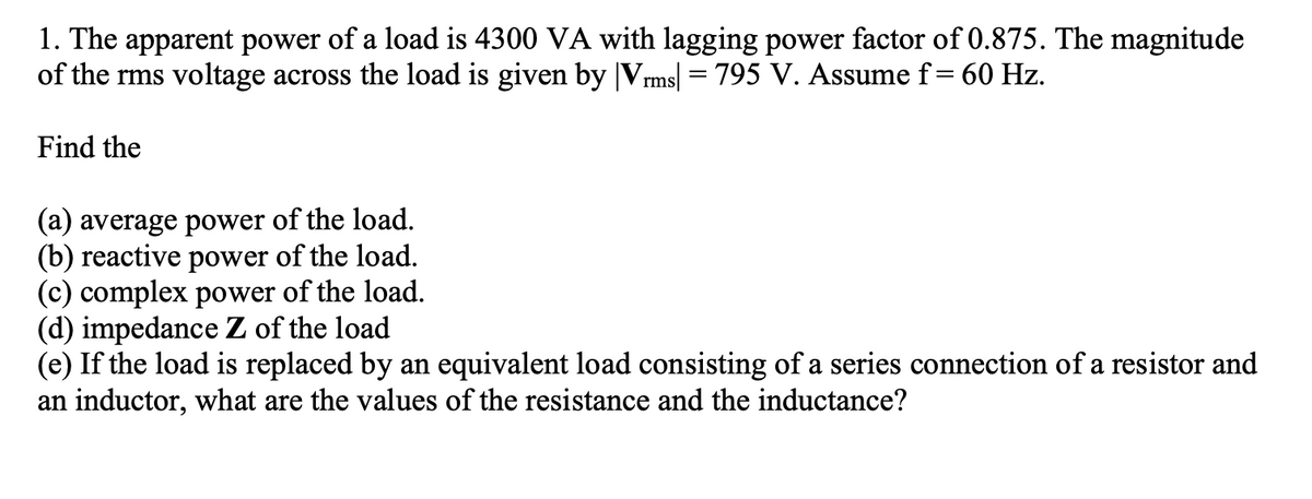 1. The apparent power of a load is 4300 VA with lagging power factor of 0.875. The magnitude
of the rms voltage across the load is given by |Vms| = 795 V. Assume f= 60 Hz.
Find the
(a) average power of the load.
(b) reactive power of the load.
(c) complex power of the load.
(d) impedance Z of the load
(e) If the load is replaced by an equivalent load consisting of a series connection of a resistor and
an inductor, what are the values of the resistance and the inductance?
