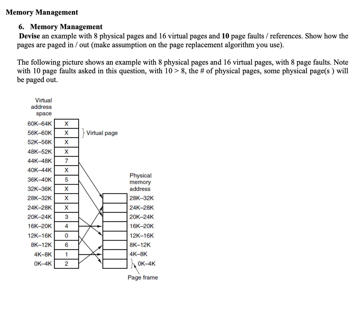 Memory Management
6. Memory Management
Devise an example with 8 physical pages and 16 virtual pages and 10 page faults / references. Show how the
pages are paged in / out (make assumption on the page replacement algorithm you use).
The following picture shows an example with 8 physical pages and 16 virtual pages, with 8 page faults. Note
with 10 page faults asked in this question, with 10 > 8, the # of physical pages, some physical page(s) will
be paged out.
Virtual
address
space
60K-64K X
56K-60K X } Virtual page
52K-56K X
48K-52K X
44K-48K 7
40K-44K X
36K-40K 5
32K-36K X
28K-32K X
X
24K-28K
20K-24K
16K-20K
12K-16K
8K-12K
4K-8K
1
OK-4K 2
306
4
Physical
memory
address
28K-32K
24K-28K
20K-24K
16K-20K
12K-16K
8K-12K
4K-8K
OK-4K
Page frame
