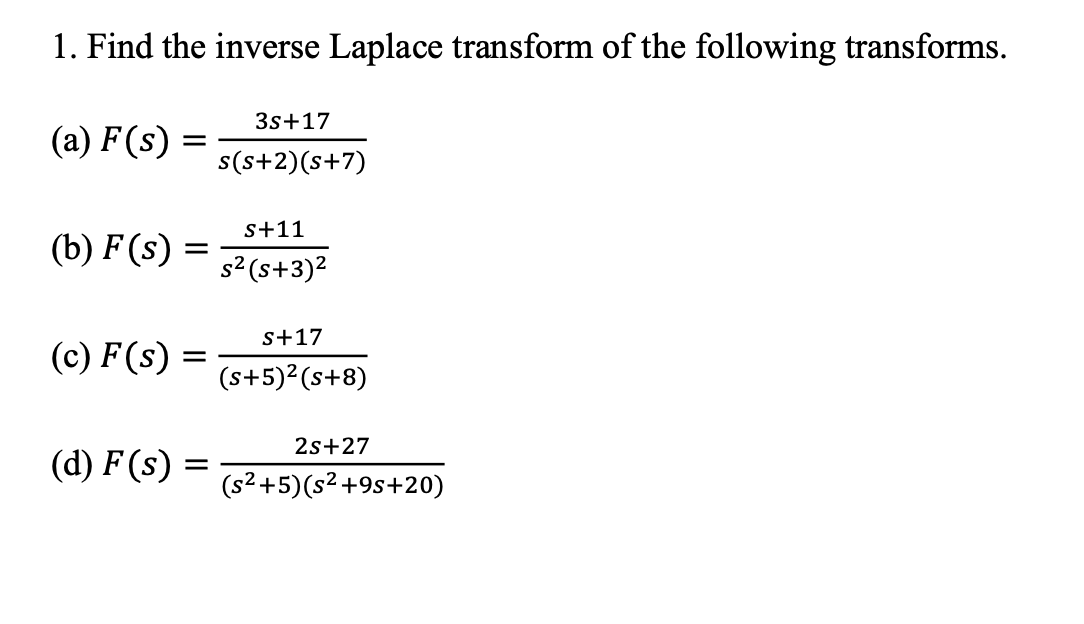 1. Find the inverse Laplace transform of the following transforms.
3s+17
(a) F(s) :
s(s+2)(s+7)
s+11
(b) F (s)
%D
s2 (s+3)2
s+17
(c) F(s) =
(s+5)2(s+8)
2s+27
(d) F (s) =
(s²+5)(s² +9s+20)
