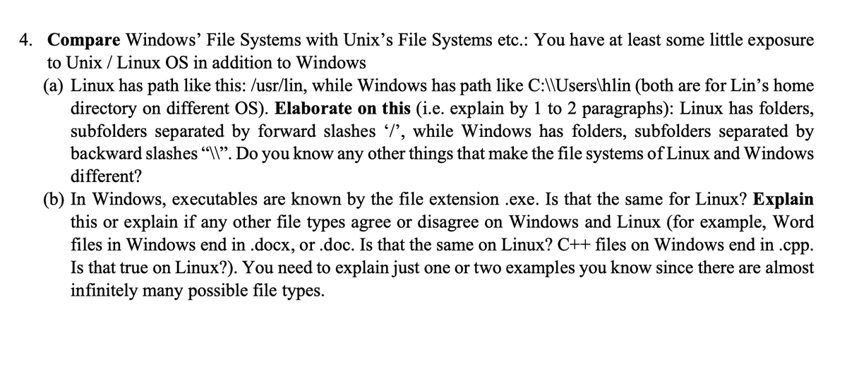 4. Compare Windows' File Systems with Unix's File Systems etc.: You have at least some little exposure
to Unix/Linux OS in addition to Windows
(a) Linux has path like this: /usr/lin, while Windows has path like C:\\Users\hlin (both are for Lin's home
directory on different OS). Elaborate on this (i.e. explain by 1 to 2 paragraphs): Linux has folders,
subfolders separated by forward slashes /', while Windows has folders, subfolders separated by
backward slashes “\\”. Do you know any other things that make the file systems of Linux and Windows
different?
(b) In Windows, executables are known by the file extension .exe. Is that the same for Linux? Explain
this or explain if any other file types agree or disagree on Windows and Linux (for example, Word
files in Windows end in .docx, or .doc. Is that the same on Linux? C++ files on Windows end in .cpp.
Is that true on Linux?). You need to explain just one or two examples you know since there are almost
infinitely many possible file types.
