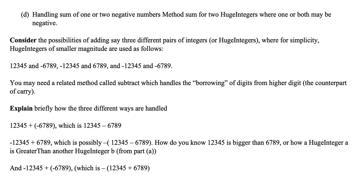 (d) Handling sum of one or two negative numbers Method sum for two HugeIntegers where one or both may be
negative.
Consider the possibilities of adding say three different pairs of integers (or HugeIntegers), where for simplicity,
HugeIntegers of smaller magnitude are used as follows:
12345 and -6789, -12345 and 6789, and -12345 and -6789.
You may need a related method called subtract which handles the "borrowing" of digits from higher digit (the counterpart
of carry).
Explain briefly how the three different ways are handled
12345 + (-6789), which is 12345 - 6789
-12345 +6789, which is possibly –( 12345 – 6789). How do you know 12345 is bigger than 6789, or how a HugeInteger a
is Greater Than another HugeInteger b (from part (a))
And -12345 + (-6789), (which is – (12345 +6789)