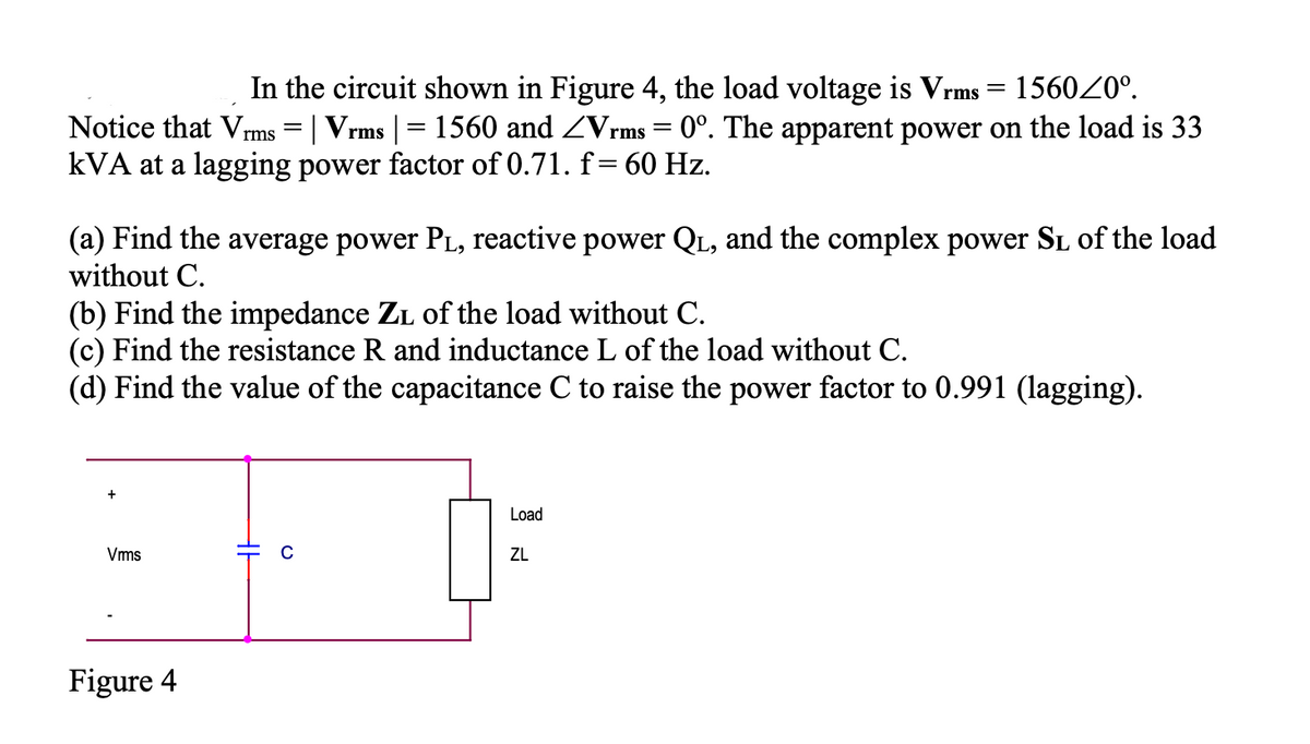 In the circuit shown in Figure 4, the load voltage is Vrms = 156020°.
0°. The apparent power on the load is 33
Notice that Vrms = | Vrms | = 1560 and ZVrms
kVA at a lagging power factor of 0.71. f= 60 Hz.
(a) Find the average power PL, reactive power QL, and the complex power SL of the load
without C.
(b) Find the impedance ZL of the load without C.
(c) Find the resistance R and inductance L of the load without C.
(d) Find the value of the capacitance C to raise the power factor to 0.991 (lagging).
Load
Vms
ZL
Figure 4
