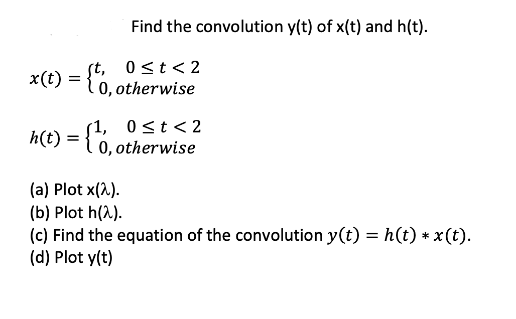 Find the convolution y(t) of x(t) and h(t).
st,
0 <t< 2
x(t) = {0,otherwise
1 0,
(1, 0<t < 2
h(t) = {0, otherwise
(a) Plot x(2).
(b) Plot h(1).
(c) Find the equation of the convolution y(t) = h(t) * x (t).
(d) Plot y(t)
