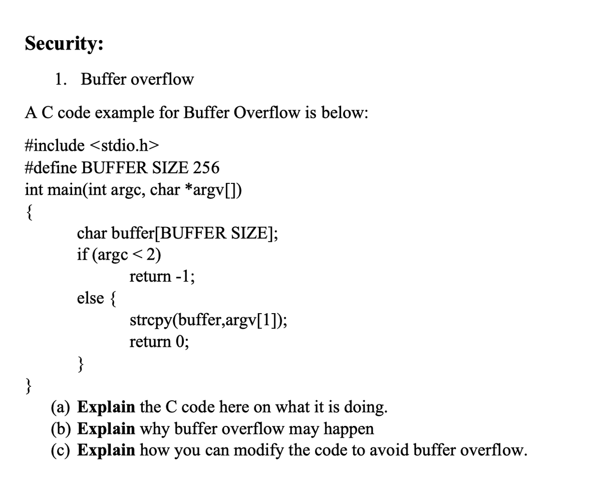 Security:
1. Buffer overflow
A C code example for Buffer Overflow is below:
#include <stdio.h>
#define BUFFER SIZE 256
int main(int argc, char *argv[])
{
char buffer[BUFFER SIZE];
if (argc <2)
return -1;
else {
}
strcpy(buffer,argv[1]);
return 0;
}
(a) Explain the C code here on what it is doing.
(b) Explain why buffer overflow may happen
(c) Explain how you can modify the code to avoid buffer overflow.