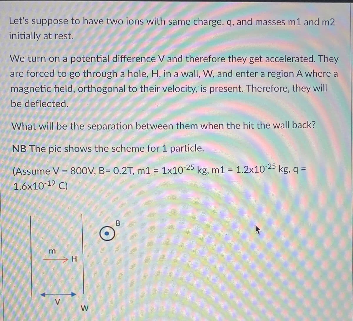 Let's suppose to have two ions with same charge, q, and masses m1 and m2
initially at rest.
We turn on a potential difference V and therefore they get accelerated. They
are forced to go through a hole, H, in a wall, W, and enter a region A where a
magnetic field, orthogonal to their velocity, is present. Therefore, they will
be deflected.
What will be the separation between them when the hit the wall back?
NB The pic shows the scheme for 1 particle.
(Assume V = 800V, B= 0.2T, m1 = 1x10-25 kg, m1 = 1.2x10-25 kg, q =
1.6x10-19 C)
m
7
V
H
W
B
122