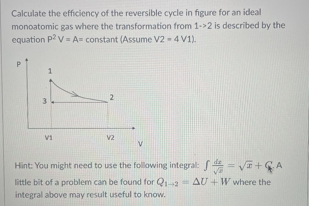 Calculate the efficiency of the reversible cycle in figure for an ideal
monoatomic gas where the transformation from 1->2 is described by the
equation P2 V = A= constant (Assume V2 = 4 V1).
P
3
1
V1
2
V2
V
Hint: You might need to use the following integral:
= √ + GA
little bit of a problem can be found for Q1-2 = AU + W where the
integral above may result useful to know.