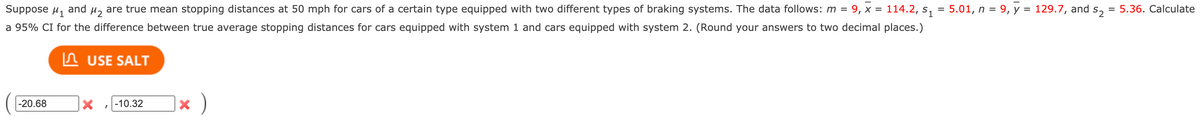 Suppose u, and µ, are true mean stopping distances at 50 mph for cars of a certain type equipped with two different types of braking systems. The data follows: m =
9, х %3
114.2, s, = 5.01, n = 9, y = 129.7, and s,
5.36. Calculate
a 95% CI for the difference between true average stopping distances for cars equipped with system 1 and cars equipped with system 2. (Round your answers to two decimal places.)
In USE SALT
)
-20.68
-10.32
