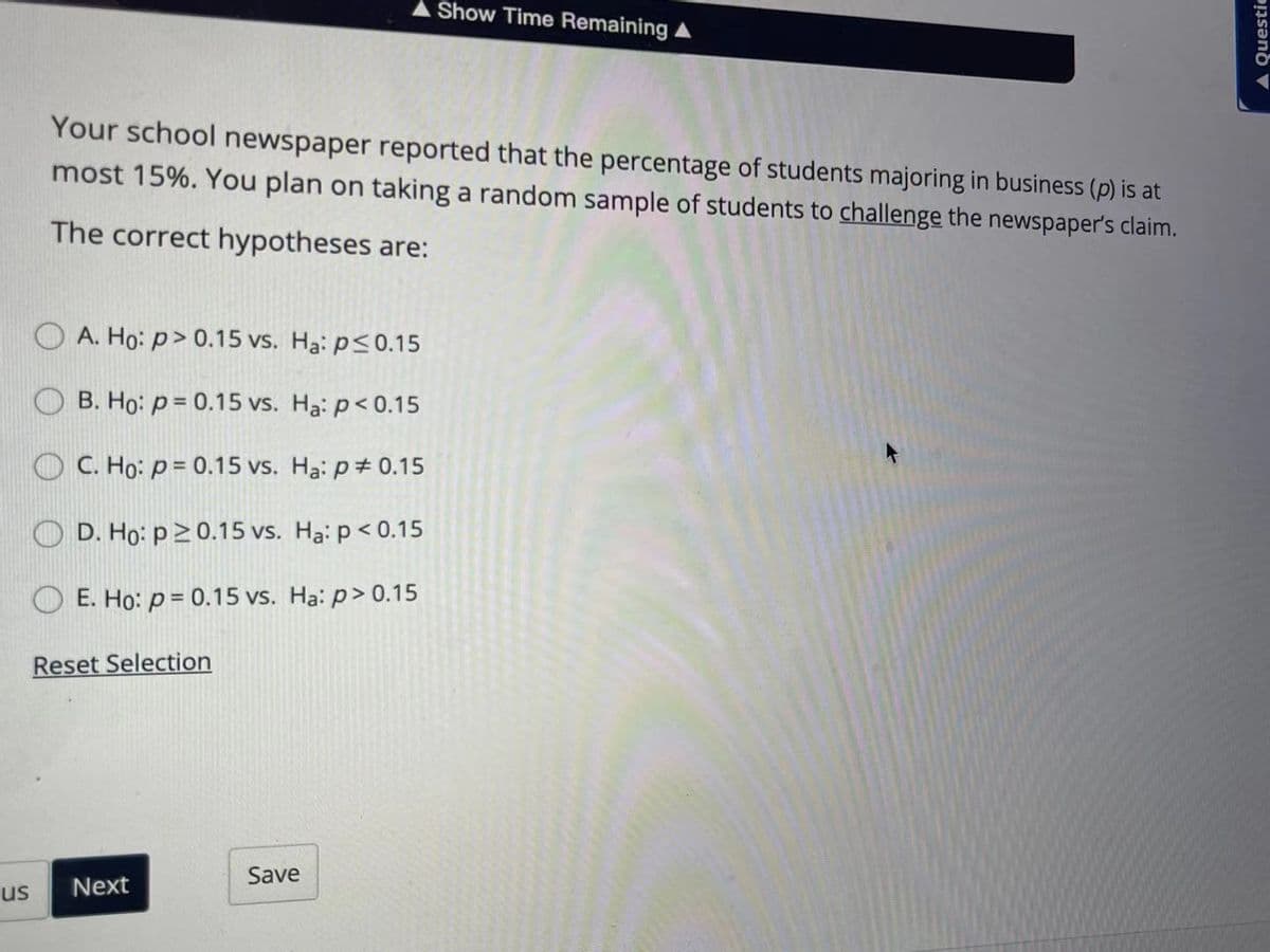 Show Time Remaining A
Your school newspaper reported that the percentage of students majoring in business (p) is at
most 15%. You plan on taking a random sample of students to challenge the newspaper's claim.
The correct hypotheses are:
A. Ho: p> 0.15 vs. Ha: p<0.15
B. Họ: p = 0.15 vs. Ha: p< 0.15
C. Ho: p = 0.15 vs. Ha: p+ 0.15
D. Họ: p20.15 vs. Ha: p < 0.15
E. Ho: p = 0.15 vs. Ha: p> 0.15
Reset Selection
Save
us
Next
A questic
