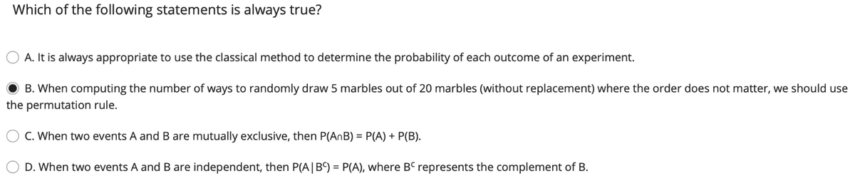 Which of the following statements is always true?
A. It is always appropriate to use the classical method to determine the probability of each outcome of an experiment.
B. When computing the number of ways to randomly draw 5 marbles out of 20 marbles (without replacement) where the order does not matter, we should use
the permutation rule.
C. When two events A and B are mutually exclusive, then P(AnB) = P(A) + P(B).
D. When two events A and B are independent, then P(A|B') = P(A), where BC represents the complement of B.
