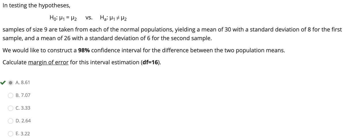 In testing the hypotheses,
Họ: H1 = P2
Ha: H1 7 Hz
Vs.
samples of size 9 are taken from each of the normal populations, yielding a mean of 30 with a standard deviation of 8 for the first
sample, and a mean of 26 with a standard deviation of 6 for the second sample.
We would like to construct a 98% confidence interval for the difference between the two population means.
Calculate margin of error for this interval estimation (df=16).
A. 8.61
В. 7.07
С. 3.33
D. 2.64
E. 3.22
