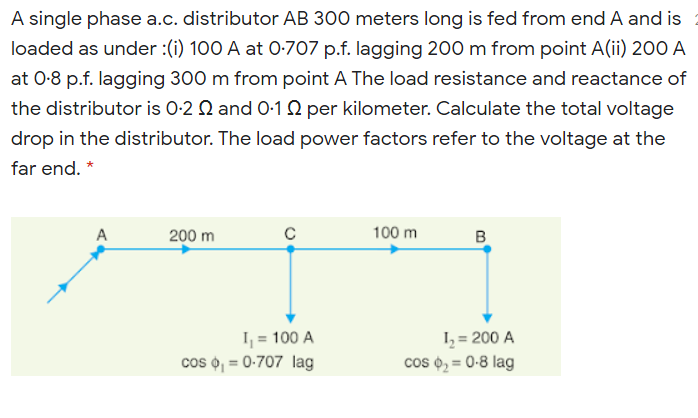 A single phase a.c. distributor AB 300 meters long is fed from end A and is
loaded as under :(i) 100 A at 0-707 p.f. lagging 200 m from point A(ii) 200 A
at 0-8 p.f. lagging 300 m from point A The load resistance and reactance of
the distributor is 0-2 Q and 0-1 2 per kilometer. Calculate the total voltage
drop in the distributor. The load power factors refer to the voltage at the
far end. *
A
200 m
100 m
B
I, = 100 A
cos o, = 0-707 lag
I, = 200 A
cos o, = 0-8 lag
