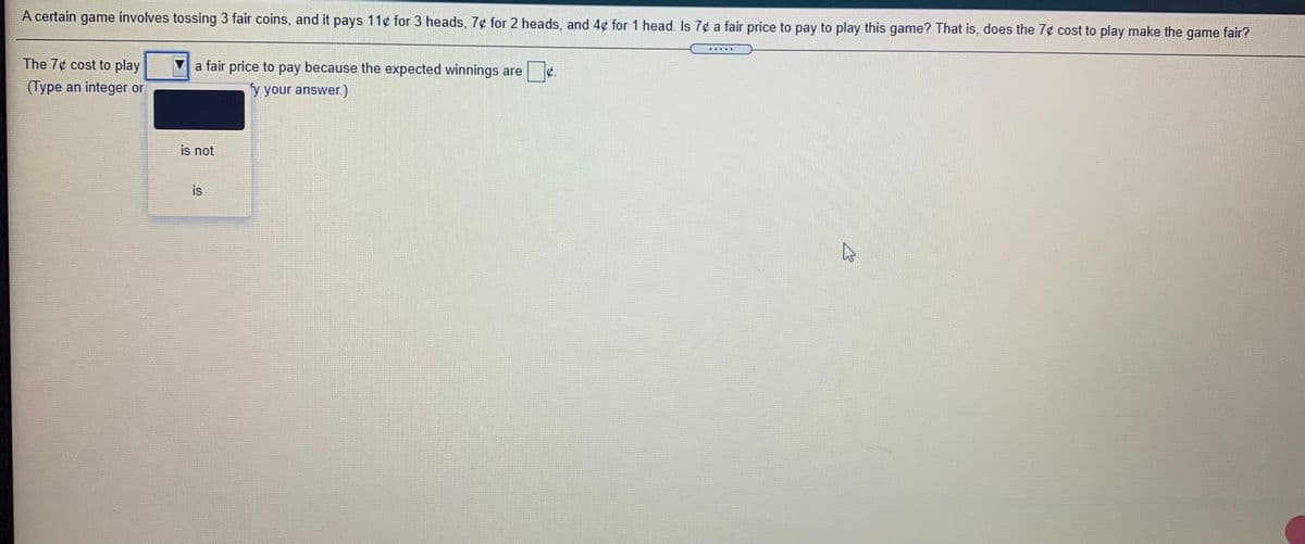 A certain game involves tossing 3 fair coins, and it pays 11¢ for 3 heads, 7¢ for 2 heads, and 4¢ for 1 head. Is 7¢ a fair price to pay to play this game? That is, does the 7¢ cost to play make the game fair?
The 7¢ cost to play
V a fair price to pay because the expected winnings are
C.
(Type an integer or
y your answer.)
is not
is
