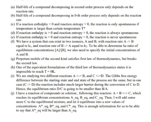 (a) Half-life of a compound decomposing in second order process only depends on the
reaction rate
(b) Half-life of a compound decomposing in 0-th order process only depends on the reaction
rate
(c) If a reaction enthalphy < 0 and reaction centropy > 0, the reaction is only spontancous if
temperature is larger than certain temperature T*
(d) If reaction enthalpy is > 0 and reaction entropy > 0, the reaction is always spontancous
(e) If reaction enthalpy is > 0 and reaction entropy > 0, the reaction is never spontancous
(f) We have a system that can exist in two isomers, A and B, with reaction rate A -> B
equal to ki, and reaction rate of B -> A cqual to k2. To be able to determine he ratio of
equilibrium concentrations [A]/[B], we also need to specify the initial concentrations of
A and B.
(g) Perpetum mobile of the second kind satisfies first law of thermodynamics, but breaks
the second law.
(h) One of the equivalent formulations of the third law of thermodynamics states it is
impossible to reach T=OK.
(1) We are studying two different reactions A <-> B, and C <>D. The Gibbs free energy
difference between the starting state and end state of the process are the same, but in one
case (C -> D) the reaction includes much larger barrier during the conversion of C to D.
Hence, the equilibrium ratio D/C is going to be smaller than B/A.
6) I have a reaction of compounds in solution, following this reaction: A + B<->C, which
reaches its equilibrium concentrations A_eq, B_eq, and C_eq. Then, I will add some
more C to the equilibrated mixture, and let it equilibrate into a new values of
concentrations A*_eq, B*_eq, and C*_eq. This is enough information for us to be able
to say that A°_eq will be larger than A_eq.
