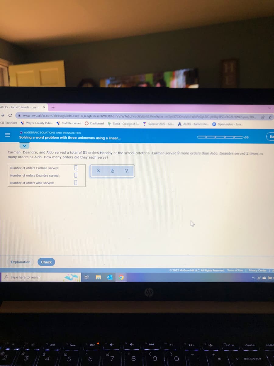 1.
ALEKS - Karrie Edwards - Learn X +
→ C www-awu.aleks.com/alekscgi/x/lsl.exe/10_u-IgNsikasNWBD8A9PVVfWTn8uF4bDZYGNt3JMkrWrxs-imTqt137CXmqVis1WoPv2gLDC-pNJaj1PZuFtG2LHWKSynmjTf0...
Summer 2022-Se... A ALEKS-Karrie Edw... Open orders-Essa...
ECU PiratePort
Wayne County Publ... Staff Resources Dashboard Sonia - College of E... Summer 2022-Ses...
O ALGEBRAIC EQUATIONS AND INEQUALITIES
=
000 0
Ka
Solving a word problem with three unknowns using a linear...
Carmen, Deandre, and Aldo served a total of 81 orders Monday at the school cafeteria. Carmen served 9 more orders than Aldo. Deandre served 2 times as
many orders as Aldo. How many orders did they each serve?
Number of orders Carmen served:
0
X
S ?
Number of orders Deandre served:
0
Number of orders Aldo served:
0
Explanation
Check
Ⓒ2022 McGraw Hill LLC. All Rights Reserved. Terms of Use | Privacy Center
Type here to search
O
prt sc
delete
home
11
O
← backspace
3
$
4
0
%
5
At
6
&
7
8
(
9
=