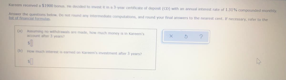 Kareem received a $1900 bonus. He decided to invest it in a 3-year certificate of deposit (CD) with an annual interest rate of 1.31% compounded monthly.
Answer the questions below. Do not round any intermediate computations, and round your final answers to the nearest cent. If necessary, refer to the
list of financial formulas.
(a) Assuming no withdrawals are made, how much money is in Kareem's
account after 3 years?
(b)
How much interest is earned on Kareem's investment after 3 years?
$0