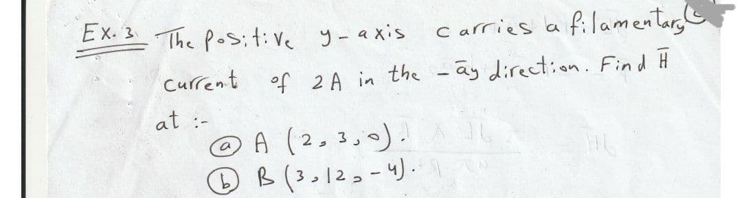 Ex. 3 The Pos;t:Ve y-axis
carries a filamenlary
Current of 2A in the -ãy direction. Find Ħ
at :-
A (2,3,0).
O B (3,12,- 4) -
