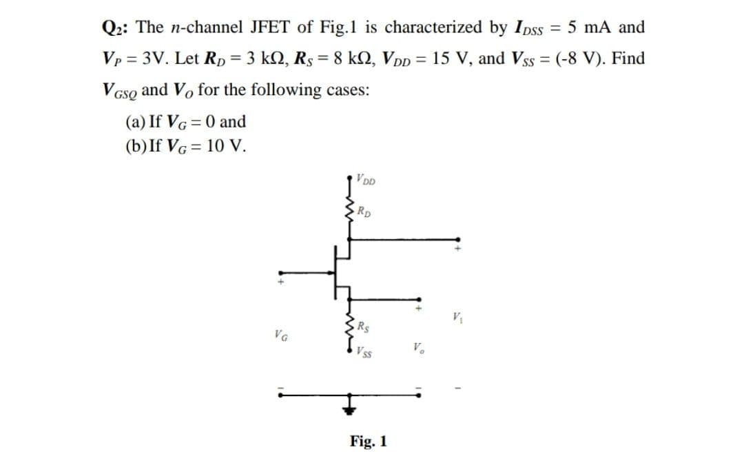 %3D
Q2: The n-channel JFET of Fig.1 is characterized by Ipss = 5 mA and
%3D
Vp = 3V. Let Rp = 3 kN, Rs = 8 kN, VDp = 15 V, and Vss = (-8 V). Find
VGso and Vo for the following cases:
(a) If VG = 0 and
(b)If VG = 10 V.
VDD
RD
Rs
VG
