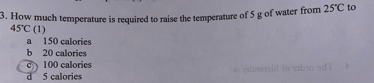 3. How much temperature is required to raise the temperature of 5 g of water from 25°C to
45°C (1)
a
150 calories
b
20 calories
100 calories
ai youssid to 19b10 dT A
5 calories