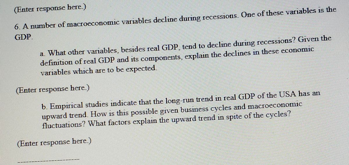 (Enter response here.)
6. A number of macroeconomic variables decline during recessions. One of these variables is the
GDP.
a. What other variables, besides real GDP tend to decline during recessions? Given the
definition of real GDP and its components, explain the declines in these economic
variables which are to be expected.
(Enter response here.)
b. Empirical studies indicate that the long-run trend in real GDP of the USA has an
upward trend. How is this possible given business cycles and macroeconomic
fluctuations? What factors explain the upward trend in spite of the cycles?
(Enter response here.)
