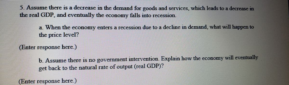 5. Assume there is a decrease in the demand for goods and services, which leads to a decrease in
the real GDP, and eventually the economy falls into recession.
a. When the economy enters a recession due to a decline in demand, what will happen to
the price level?
(Enter response here.)
b. Assume there is no government intervention. Explain how the economy will eventually
get back to the natural rate of output (real GDP)?
(Enter response here.)
