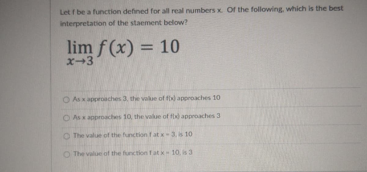 Let f be a function defined for all real numbers x. Of the following, which is the best
interpretation of the staement below?
lim f (x) = 10
x-3
O As x apprpaches 3. the value of f(x) approaches 10
O As x approaches 10, the value of f(x) approaches 3
O The value of the function fat x = 3, is 10
O The value of the function fat x = 10, is 3
