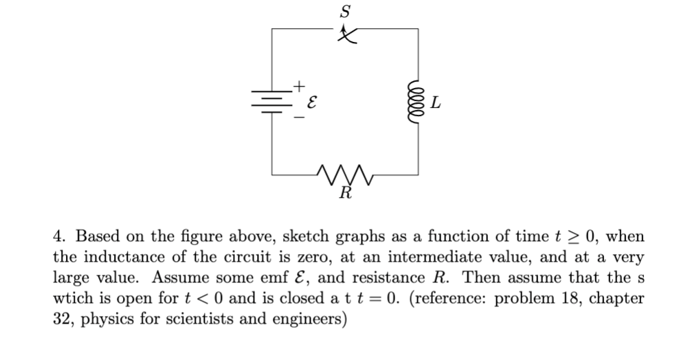 S
4. Based on the figure above, sketch graphs as a function of time t > 0, when
the inductance of the circuit is zero, at an intermediate value, and at a very
large value. Assume some emf Ɛ, and resistance R. Then assume that the s
wtich is open for t < 0 and is closed a tt = 0. (reference: problem 18, chapter
32, physics for scientists and engineers)
ell
