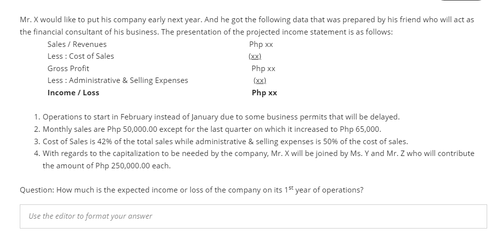 Mr. X would like to put his company early next year. And he got the following data that was prepared by his friend who will act as
the financial consultant of his business. The presentation of the projected income statement is as follows:
Sales / Revenues
Php xx
(xx).
Less : Cost of Sales
Gross Profit
Php xx
Less : Administrative & Selling Expenses
(x).
Income / Loss
Php xx
1. Operations to start in February instead of January due to some business permits that will be delayed.
2. Monthly sales are Php 50,000.00 except for the last quarter on which it increased to Php 65,000.
3. Cost of Sales is 42% of the total sales while administrative & selling expenses is 50% of the cost of sales.
4. With regards to the capitalization to be needed by the company, Mr. X will be joined by Ms. Y and Mr. Z who will contribute
the amount of Php 250,000.00 each.
Question: How much is the expected income or loss of the company on its 15t year of operations?
Use the editor to format your answer
