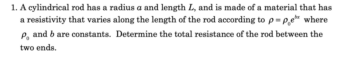 1. A cylindrical rod has a radius a and length L, and is made of a material that has
a resistivity that varies along the length of the rod according to p= P,e* where
P, and b are constants. Determine the total resistance of the rod between the
two ends.
