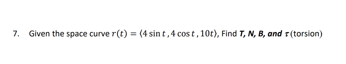 7. Given the space curve
r(t) = (4 sin t ,4 cos t , 10t), Find T, N, B, and t (torsion)
